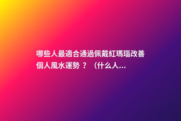 哪些人最適合通過佩戴紅瑪瑙改善個人風水運勢？（什么人適合佩戴紅瑪瑙）